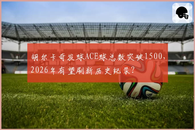胡尔卡奇发球ACE球总数突破1500，2026年有望刷新历史纪录？