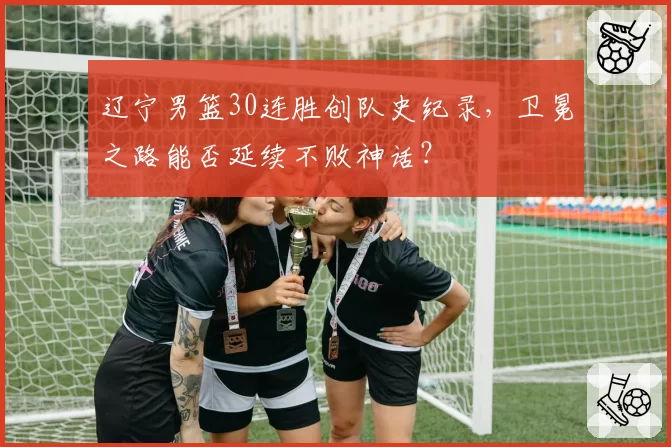 辽宁男篮30连胜创队史纪录，卫冕之路能否延续不败神话？