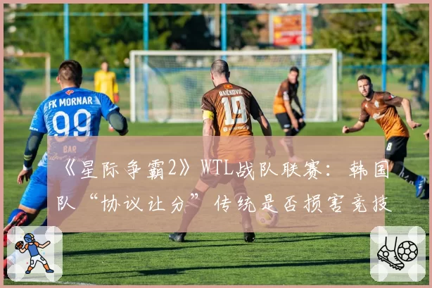 《星际争霸2》WTL战队联赛：韩国队“协议让分”传统是否损害竞技公平？