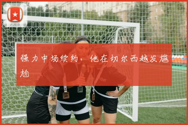 强力中场续约，他在切尔西越发尴尬