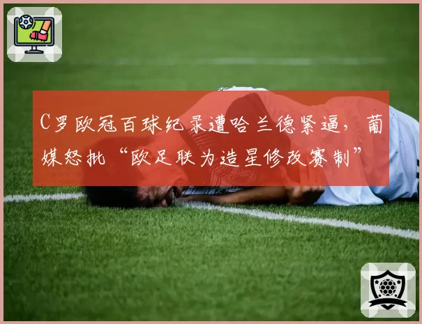 C罗欧冠百球纪录遭哈兰德紧逼,葡媒怒批“欧足联为造星修改赛制”