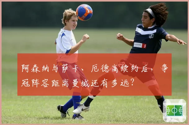 阿森纳与萨卡、厄德高续约后，争冠阵容距离曼城还有多远？