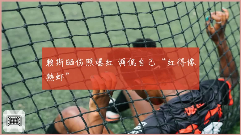 赖斯晒伤照爆红 调侃自己“红得像熟虾”