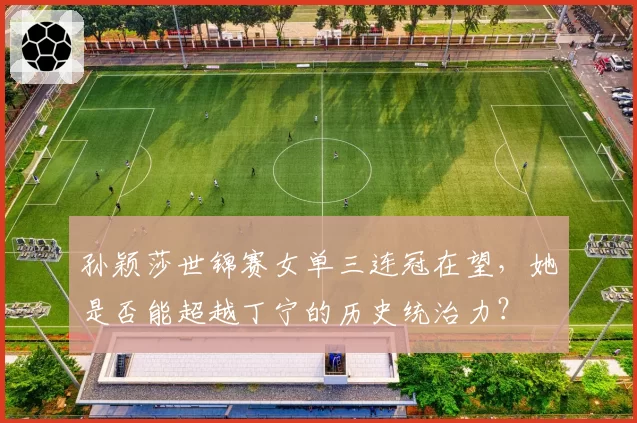 孙颖莎世锦赛女单三连冠在望，她是否能超越丁宁的历史统治力？