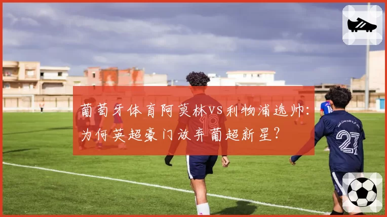 葡萄牙体育阿莫林vs利物浦选帅：为何英超豪门放弃葡超新星？