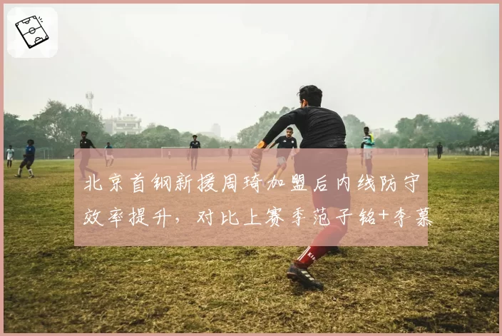 北京首钢新援周琦加盟后内线防守效率提升，对比上赛季范子铭+李慕豪组合效果