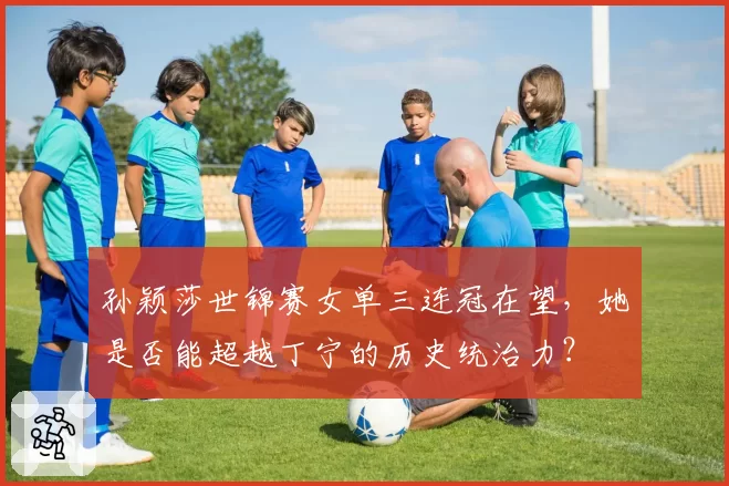 孙颖莎世锦赛女单三连冠在望，她是否能超越丁宁的历史统治力？