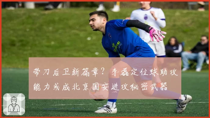 带刀后卫新篇章？李磊定位球助攻能力或成北京国安进攻秘密武器