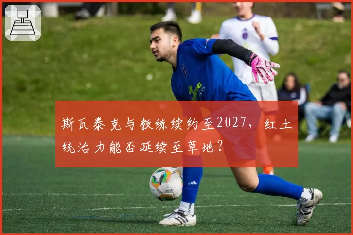 斯瓦泰克与教练续约至2027，红土统治力能否延续至草地？