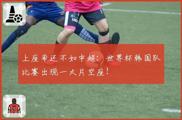 上座率还不如中超:世界杯韩国队比赛出现一大片空座!
