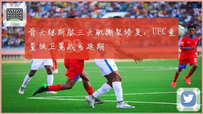骨头琼斯肱三头肌撕裂修复，UFC重量级卫冕战或延期