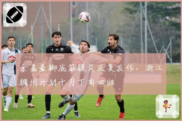 余嘉豪脚底筋膜炎反复发作,浙江稠州计划十月下旬回归