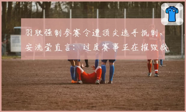 羽联强制参赛令遭顶尖选手抵制，安洗莹直言：过度赛事正在摧毁我们