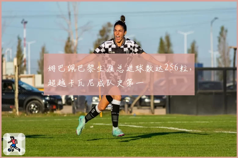 姆巴佩巴黎生涯总进球数达256粒,超越卡瓦尼成队史第一