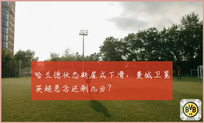 哈兰德状态断崖式下滑，曼城卫冕英超悬念还剩几分？