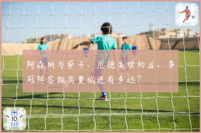 阿森纳与萨卡、厄德高续约后，争冠阵容距离曼城还有多远？