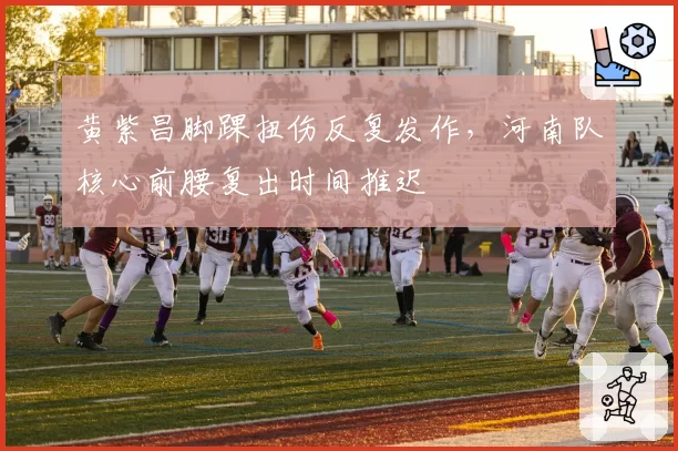 黄紫昌脚踝扭伤反复发作，河南队核心前腰复出时间推迟