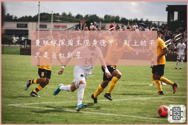 曼联球探周末现身德甲，盯上的不只是当红新星