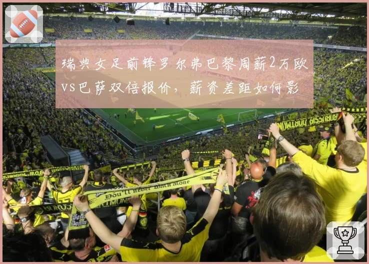 瑞典女足前锋罗尔弗巴黎周薪2万欧vs巴萨双倍报价,薪资差距如何影响选择?
