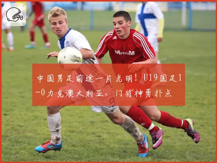 中国男足前途一片光明！U19国足1-0力克澳大利亚，门将神勇扑点