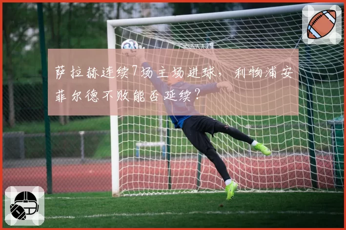 萨拉赫连续7场主场进球,利物浦安菲尔德不败能否延续?