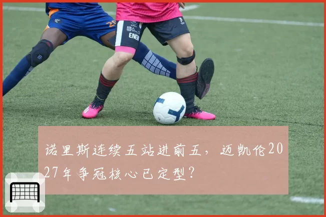 诺里斯连续五站进前五，迈凯伦2027年争冠核心已定型？