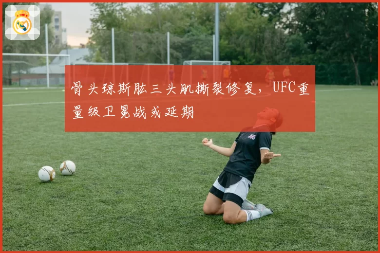 骨头琼斯肱三头肌撕裂修复，UFC重量级卫冕战或延期