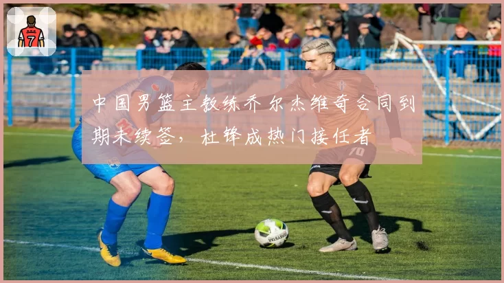 中国男篮主教练乔尔杰维奇合同到期未续签,杜锋成热门接任者