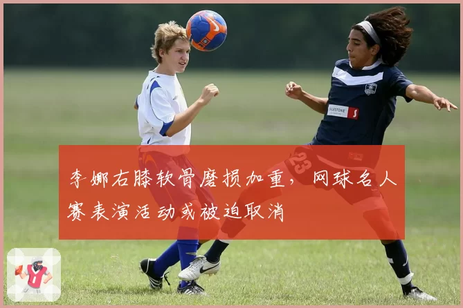 李娜右膝软骨磨损加重，网球名人赛表演活动或被迫取消