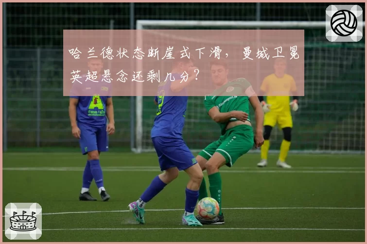 哈兰德状态断崖式下滑,曼城卫冕英超悬念还剩几分?