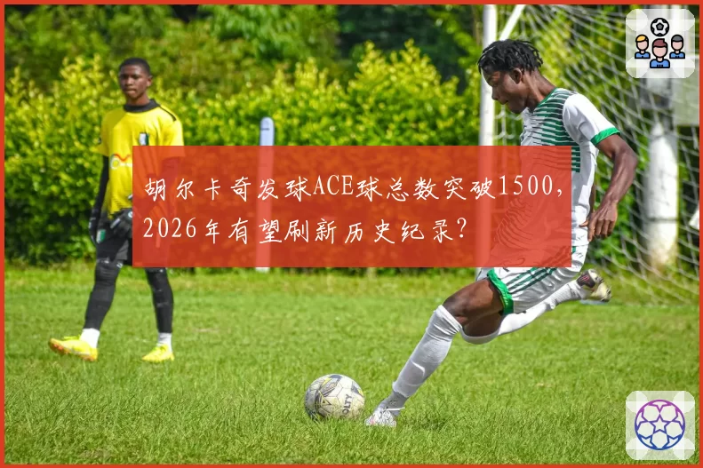 胡尔卡奇发球ACE球总数突破1500，2026年有望刷新历史纪录？