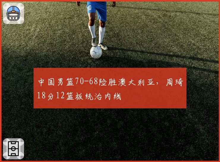 中国男篮70-68险胜澳大利亚,周琦18分12篮板统治内线