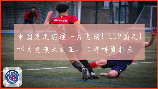 中国男足前途一片光明！U19国足1-0力克澳大利亚，门将神勇扑点