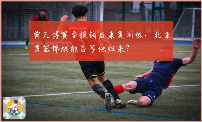 曾凡博赛季报销后康复训练,北京男篮锋线能否等他归来?