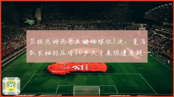 贝林厄姆西甲关键传球仅1次,皇马队长袖标压垮20岁天才表现遭质疑
