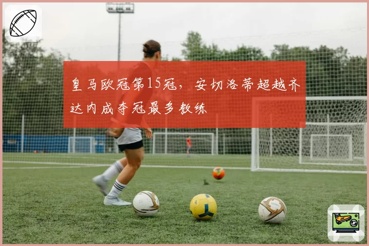皇马欧冠第15冠，安切洛蒂超越齐达内成夺冠最多教练