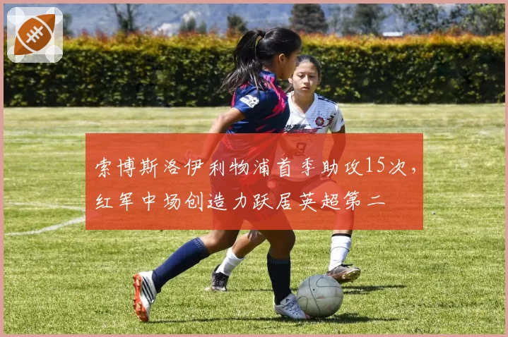 索博斯洛伊利物浦首季助攻15次,红军中场创造力跃居英超第二