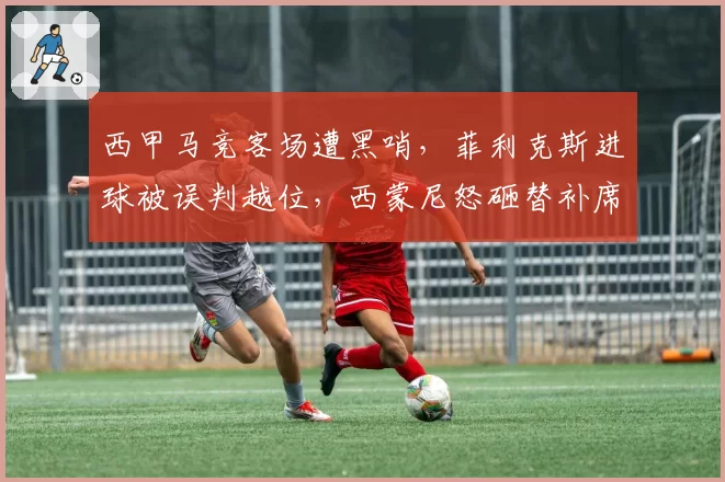 西甲马竞客场遭黑哨，菲利克斯进球被误判越位，西蒙尼怒砸替补席