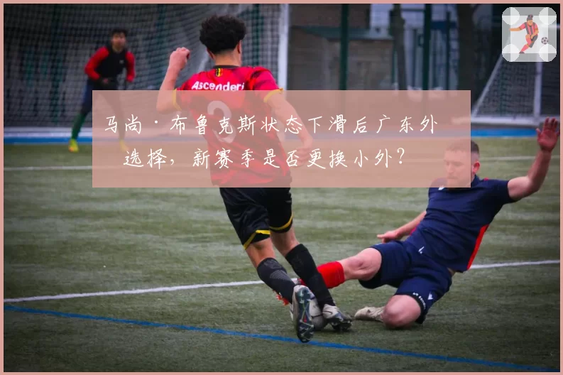 马尚·布鲁克斯状态下滑后广东外援选择，新赛季是否更换小外？