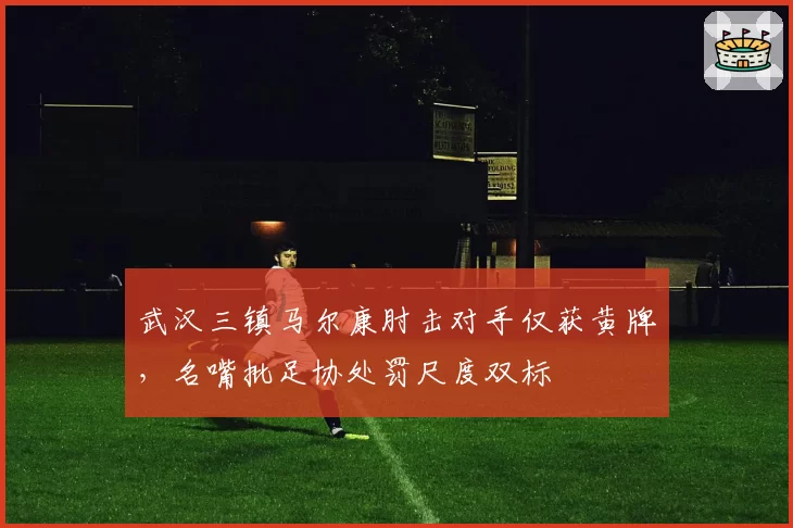 武汉三镇马尔康肘击对手仅获黄牌，名嘴批足协处罚尺度双标