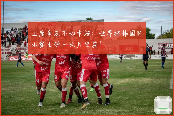 上座率还不如中超:世界杯韩国队比赛出现一大片空座!