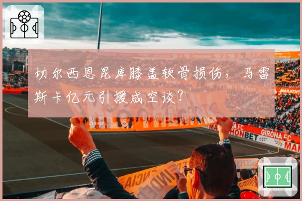 切尔西恩昆库膝盖软骨损伤，马雷斯卡亿元引援成空谈？