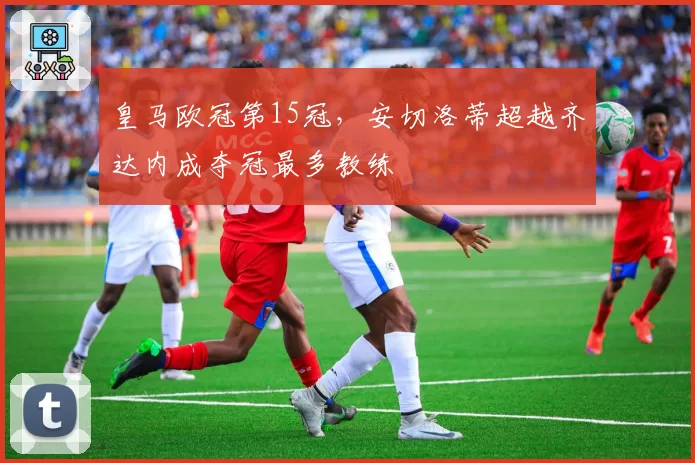 皇马欧冠第15冠，安切洛蒂超越齐达内成夺冠最多教练