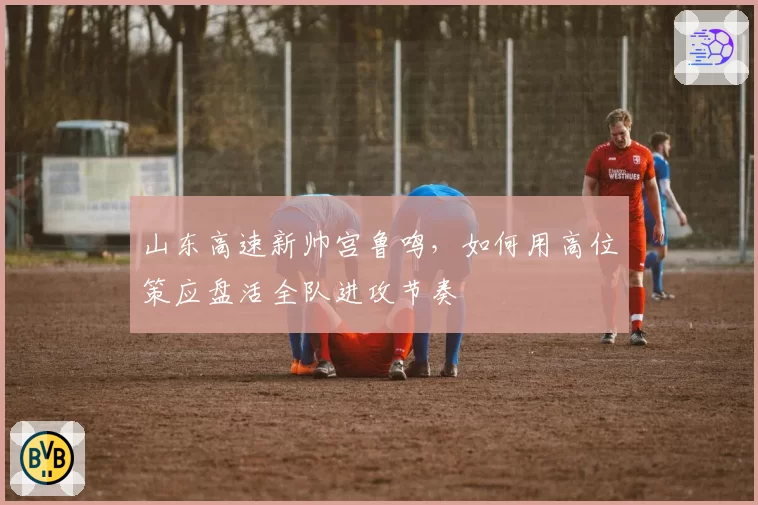 山东高速新帅宫鲁鸣,如何用高位策应盘活全队进攻节奏