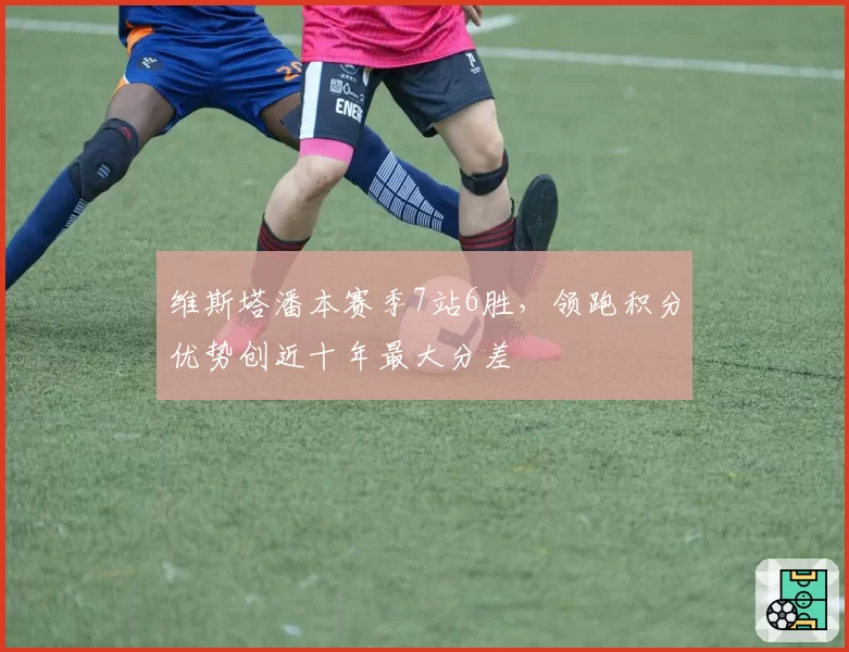 维斯塔潘本赛季7站6胜，领跑积分优势创近十年最大分差