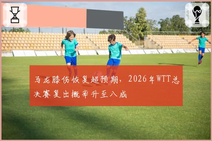 马龙膝伤恢复超预期,2026年WTT总决赛复出概率升至八成