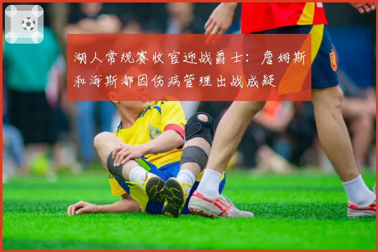 湖人常规赛收官迎战爵士：詹姆斯和海斯都因伤病管理出战成疑