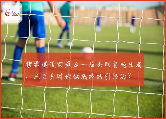 穆雷退役前最后一届美网首轮出局,三巨头时代彻底终结引怀念?