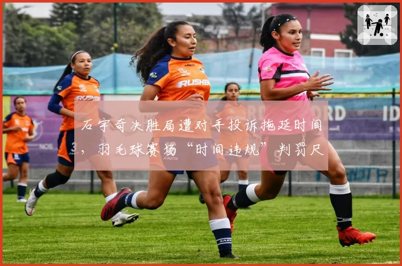 石宇奇决胜局遭对手投诉拖延时间,羽毛球赛场“时间违规”判罚尺度亟待统一