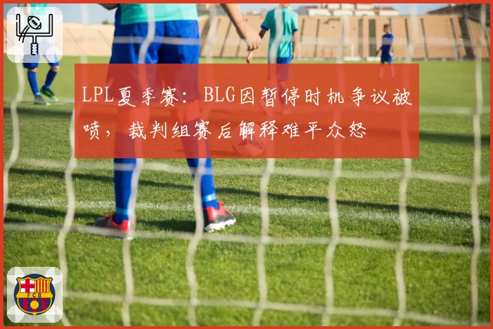 LPL夏季赛:BLG因暂停时机争议被喷,裁判组赛后解释难平众怒